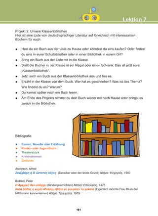 Projekt 2: Unsere Klassenbibliothek
Hier ist eine Liste von deutschsprachiger Literatur auf Griechisch mit interessanten
Büchern für euch.
Hast du ein Buch aus der Liste zu Hause oder könntest du eins kaufen? Oder findest
du eins in eurer Schulbibliothek oder in einer Bibliothek in eurem Ort?
Bring ein Buch aus der Liste mit in die Klasse.
Stellt die Bücher in der Klasse in ein Regal oder einen Schrank. Das ist jetzt eure
„Klassenbibliothek“.
Jetzt such ein Buch aus der Klassenbibliothek aus und lies es.
Erzähl in der Klasse von dem Buch. Wer hat es geschrieben? Was ist das Thema?
Wie findest du es? Warum?
Du kannst später noch ein Buch lesen.
Am Ende des Projekts nimmst du dein Buch wieder mit nach Hause oder bringst es
zurück in die Bibliothek.
Bibliografie
Roman, Novelle oder Erzählung
Kinder- oder Jugendbuch
Theaterstück
Kriminalroman
Gedichte
Andersch, Alfred
ÆáíæéâÜñç Þ Ï ýóôáôïò ëüãïò (Sansibar oder der letzte Grund) ÁèÞíá: Øõ÷ïãéüò, 1993
Bichsel, Peter
Ç ÁìåñéêÞ äåí õðÜñ÷åé (Kindergeschichten) ÁèÞíá: Åðßêïõñïò, 1976
ÊáôÜ âÜèïò ç êõñßá Ìðëïýì Þèåëå íá ãíùñßóåé ôï ãáëáôÜ (Eigentlich möchte Frau Blum den
Milchmann kennenlernen) ÁèÞíá: ÃñÜììáôá, 1979
Lektion 7
161
22-0248-01
22-0248-01
 