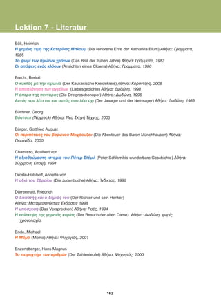 Böll, Heinrich
Ç ÷áìÝíç ôéìÞ ôçò Êáôåñßíáò Ìðëïõì (Die verlorene Ehre der Katharina Blum) ÁèÞíá: ÃñÜììáôá,
1985
Ôï øùìß ôùí ðñþôùí ÷ñüíùí (Das Brot der frühen Jahre) ÁèÞíá: ÃñÜììáôá, 1983
Ïé áðüøåéò åíüò êëüïõí (Ansichten eines Clowns) ÁèÞíá: ÃñÜììáôá, 1986
Brecht, Bertolt
Ï êýêëïò ìå ôçí êéìùëßá (Der Kaukasische Kreidekreis) ÁèÞíá: ÊïñïíôæÞò, 2006
Ç áðïðëÜíçóç ôùí áããÝëùí (Liebesgedichte) ÁèÞíá: Äùäþíç, 1998
Ç üðåñá ôçò ðåíôÜñáò (Die Dreigroschenoper) ÁèÞíá: Äùäþíç, 1995
Áõôüò ðïõ ëÝåé íáé êáé áõôüò ðïõ ëÝåé ü÷é (Der Jasager und der Neinsager) ÁèÞíá: Äùäþíç, 1983
Büchner, Georg
Âüõôóåê (Woyzeck) ÁèÞíá: ÍÝá ÓêçíÞ ÔÝ÷íçò, 2005
Bürger, Gottfried August
Ïé ðåñéðÝôåéåò ôïõ âáñþíïõ Ìéí÷Üïõæåí (Die Abenteuer des Baron Münchhausen) ÁèÞíá:
Ùêåáíßäá, 2000
Chamisso, Adalbert von
H áîéïèáýìáóôç éóôïñßá ôïõ ÐÝôåñ ÓëÝìéë (Peter Schlemihls wunderbare Geschichte) ÁèÞíá:
Óýã÷ñïíç Åðï÷Þ, 1991
Droste-Hülshoff, Annette von
Ç ïîéÜ ôïõ Åâñáßïõ (Die Judenbuche) ÁèÞíá: ºíäéêôïò, 1998
Dürrenmatt, Friedrich
Ï äéêáóôÞò êáé ï äÞìéüò ôïõ (Der Richter und sein Henker)
ÁèÞíá: Ìåôáìåóïíýêôéåò Åêäüóåéò 1998
Ç õðüó÷åóç (Das Versprechen) ÁèÞíá: ÑïÝò, 1994
Ç åðßóêåøç ôçò ãçñáéÜò êõñßáò (Der Besuch der alten Dame) ÁèÞíá: Äùäþíç, ÷ùñßò
÷ñïíïëïãßá.
Ende, Michael
H Ìüìï (Momo) ÁèÞíá: Øõ÷ïãéüò, 2001
Enzensberger, Hans-Magnus
To ðåéñá÷ôÞñé ôùí áñéèìþí (Der Zahlenteufel) ÁèÞíá, Øõ÷ïãéüò, 2000
Lektion 7 - Literatur
162
22-0248-01
22-0248-01
 