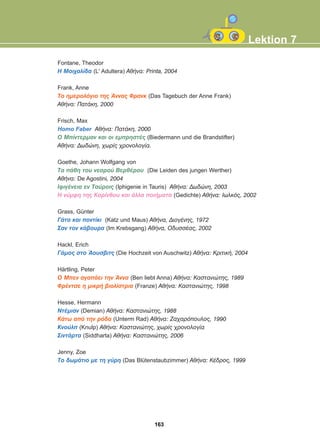 Fontane, Theodor
Ç Ìïé÷áëßäá (L' Adultera) ÁèÞíá: Printa, 2004
Frank, Anne
Ôï çìåñïëüãéï ôçò ¢ííáò Öñáíê (Das Tagebuch der Anne Frank)
ÁèÞíá: ÐáôÜêç, 2000
Frisch, Max
Homo Faber ÁèÞíá: ÐáôÜêç, 2000
Ï Ìðßíôåñìáí êáé ïé åìðñçóôÝò (Biedermann und die Brandstifter)
ÁèÞíá: Äùäþíç, ÷ùñßò ÷ñïíïëïãßá.
Goethe, Johann Wolfgang von
Ôá ðÜèç ôïõ íåáñïý ÂåñèÝñïõ (Die Leiden des jungen Werther)
ÁèÞíá: De Agostini, 2004
ÉöéãÝíåéá åí Ôáýñïéò (Iphigenie in Tauris) ÁèÞíá: Äùäþíç, 2003
H íýìöç ôçò Êïñßíèïõ êáé Üëëá ðïéÞìáôá (Gedichte) ÁèÞíá: Éùëêüò, 2002
Grass, Günter
ÃÜôá êáé ðïíôßêé (Katz und Maus) ÁèÞíá, ÄéïãÝíçò, 1972
Óáí ôïí êÜâïõñá (Im Krebsgang) ÁèÞíá, ÏäõóóÝáò, 2002
Hackl, Erich
ÃÜìïò óôï ¢ïõóâéôò (Die Hochzeit von Auschwitz) ÁèÞíá: ÊñéôéêÞ, 2004
Härtling, Peter
Ï Ìðåí áãáðÜåé ôçí ¢ííá (Ben liebt Anna) ÁèÞíá: Êáóôáíéþôçò, 1989
ÖñÝíôóå ç ìéêñÞ âéïëßóôñéá (Franze) ÁèÞíá: Êáóôáíéþôçò, 1998
Hesse, Hermann
ÍôÝìéáí (Demian) ÁèÞíá: Êáóôáíéþôçò, 1988
ÊÜôù áðü ôçí ñüäá (Unterm Rad) ÁèÞíá: Æá÷áñüðïõëïò, 1990
Êíïýëð (Knulp) ÁèÞíá: Êáóôáíéþôçò, ÷ùñßò ÷ñïíïëïãßá
ÓéíôÜñôá (Siddharta) ÁèÞíá: Êáóôáíéþôçò, 2006
Jenny, Zoe
Ôï äùìÜôéï ìå ôç ãýñç (Das Blütenstaubzimmer) ÁèÞíá: ÊÝäñïò, 1999
Lektion 7
163
22-0248-01
22-0248-01
 