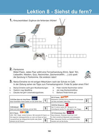 3. Maria-Christine ist mit einigen Mitschülern nach der Schule im Café.
In der Zeitung sehen sie Tipps zum Fernsehprogramm. Finde für jeden einen Film!
Lektion 8 - Siehst du fern?
a. Maria-Christine sieht gern Musiksendungen
b. Vladimir mag Spielfilme
c. Claudia hat gern Unterhaltungsshows
d. Peter möchte Nachrichten sehen
e. Jan mag Zeichentrickfilme
f. Barbara findet Krimis gut.
6
6
6
6
6
19:20 Das Quiz mit Jörg Pilawa
Neue Kandidaten-Paare spielen um das große Geld.
18:00 Aktuell
News und Infos aus Hamburg und der Welt.
20:15 Titanic
USA, 1997. Regie: James Cameron. Mit Leonardo Di Caprio u.a.
Die tragische Liebesgeschichte von Jack und Rose auf dem
Luxusschiff war der erfolgreichste Kinofilm aller Zeiten,
prämiert mit elf Oscars!
20:15 Tracks
Moderatorin Charlotte Roche präsentiert Punk-Karaoke
und dazu die besten Video-Clips.
19:00 Die Simpsons
Seit 16 Jahren laufen die „Simpsons“ als
Comicfiguren durchs TV. Jetzt gibt's neue Folgen.
19:15 Kommissar Rex
Neue Episode: „Polizisten küsst man nicht“.
In Wien schießt ein Maskierter auf Liebespaare.
Marc (Alexander Pschill) und Schäferhund Rex
machen sich auf die Suche.
1
6
2
4
3
5
2. Pantomime
Bildet Paare. Jedes Paar wählt eine Fernsehsendung (Krimi, Spiel film,
Liebesfilm, Western, Quiz, Nachrichten, Zeichentrickfilm, ...) und spielt
die Sendung in Pantomime. Die anderen raten!
1. Kreuzworträtsel: Ergänze die fehlenden Wörter!
165
22-0248-01
22-0248-01
 