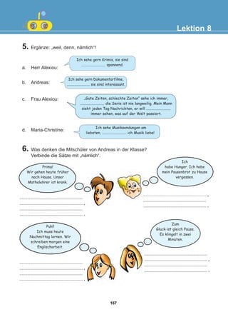 5. Ergänze: „weil, denn, nämlich“!
a. Herr Alexiou:
b. Andreas:
d. Maria-Christine:
Lektion 8
Ich sehe gern Krimis, sie sind
.......................... spannend.
„Gute Zeiten, schlechte Zeiten“ sehe ich immer,
.......................... die Serie ist nie langweilig. Mein Mann
sieht jeden Tag Nachrichten, er will ..........................
immer sehen, was auf der Welt passiert.
.......................................................
....................................................... ,
.......................................................
....................................................... .
.......................................................
....................................................... ,
.......................................................
....................................................... .
.......................................................
....................................................... ,
.......................................................
....................................................... .
....................................................... ,
.......................................................
....................................................... .
Ich sehe gern Dokumentarfilme,
.......................... sie sind interessant.
Ich sehe Musiksendungen am
liebsten, .......................... ich Musik liebe!
c. Frau Alexiou:
Prima!
Wir gehen heute fruher
nach Hause. Unser
Mathelehrer ist krank.
Ich
habe Hunger. Ich habe
mein Pausenbrot zu Hause
vergessen.
Zum
Gluck ist gleich Pause.
Es klingelt in zwei
Minuten.
Puh!!
Ich muss heute
Nachmittag lernen. Wir
schreiben morgen eine
Englischarbeit.
6. Was denken die Mitschüler von Andreas in der Klasse?
Verbinde die Sätze mit „nämlich“.
:
:
167
22-0248-01
22-0248-01
 