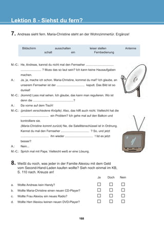7. Andreas sieht fern. Maria-Christine steht an der Wohnzimmertür. Ergänze!
8. Weißt du noch, was jeder in der Familie Alexiou mit dem Geld
vom Second-Hand-Laden kaufen wollte? Sieh noch einmal im KB,
S. 110 nach. Kreuze an!
Lektion 8 - Siehst du fern?
Bildschirm ausschalten leiser stellen Antenne
schalt ein Fernbedienung
M.-C.: He, Andreas, kannst du nicht mal den Fernseher ..................................
......................... ? Muss das so laut sein? Ich kann keine Hausaufgaben
machen.
A.: Ja, ja, mache ich schon. Maria-Christine, kommst du mal? Ich glaube, an
unserem Fernseher ist der .................................. kaputt. Das Bild ist so
dunkel!
M.-C.: (kommt) Lass mal sehen. Ich glaube, das kann man regulieren. Wo ist
denn die .................................................?
A.: Da vorne auf dem Tisch!
M.-C.: (probiert verschiedene Knöpfe). Also, das hilft auch nicht. Vielleicht hat die
.................................. ein Problem? Ich gehe mal auf den Balkon und
kontrolliere sie.
(Maria-Christine kommt zurück) Ne, die Satellitenschüssel ist in Ordnung.
Kannst du mal den Fernseher .................................. ? So, und jetzt
.................................. ihn wieder .................................. ! Ist es jetzt
besser?
A.: Nein...
M.-C.: Sprich mal mit Papa. Vielleicht weiß er eine Lösung.
a. Wollte Andreas kein Handy?
b. Wollte Maria-Christine einen neuen CD-Player?
c. Wollte Frau Alexiou ein neues Radio?
d. Wollte Herr Alexiou keinen neuen DVD-Player?
Ja Doch Nein
168
22-0248-01
22-0248-01
 