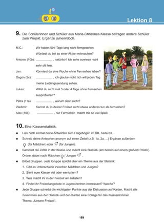 9. Die Schülerinnen und Schüler aus Maria-Christines Klasse befragen andere Schüler
zum Projekt. Ergänze ja/nein/doch.
10. Eine Klassenstatistik.
Lektion 8
M.C.: Wir haben fünf Tage lang nicht ferngesehen.
Würdest du bei so einer Aktion mitmachen?
Antonio (10b): .................... , natürlich! Ich sehe sowieso nicht
sehr oft fern.
Jan: Könntest du eine Woche ohne Fernsehen leben?
Ösgün (9c): .................... , ich glaube nicht. Ich will jeden Tag
meine Lieblingssendung sehen.
Lukas: Willst du nicht mal 3 oder 4 Tage ohne Fernsehen
ausprobieren?
Petra (11a): .................... , warum denn nicht?
Vladimir: Kannst du in deiner Freizeit nicht etwas anderes tun als fernsehen?
Alex (10c): .................... , nur Fernsehen macht mir so viel Spaß!
Lies noch einmal deine Antworten zum Fragebogen im KB, Seite 63.
Schreib deine Antworten anonym auf einen Zettel (z.B. 1a, 2a, ...) Ergänze außerdem
(für Mädchen) oder (für Jungen).
Sammelt die Zettel in der Klasse und macht eine Statistik (am besten auf einem großem Poster).
Ordnet dabei nach Mädchen / Jungen .
Bildet Gruppen. Jede Gruppe spricht über ein Thema aus der Statistik:
1. Gibt es Unterschiede zwischen Mädchen und Jungen?
2. Sieht eure Klasse viel oder wenig fern?
3. Was macht ihr in der Freizeit am liebsten?
4. Findet ihr Freizeitangebote in Jugendzentren interessant? Welche?
Jede Gruppe schreibt die wichtigsten Punkte aus der Diskussion auf Karten. Macht alle
zusammen aus der Statistik und den Karten eine Collage für das Klassenzimmer.
Thema: „Unsere Freizeit“.
169
22-0248-01
22-0248-01
 