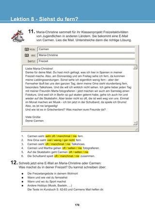 11. Maria-Christine sammelt für ihr Klassenprojekt Freizeitaktivitäten
von Jugendlichen in anderen Ländern. Sie bekommt eine E-Mail
von Carmen. Lies die Mail. Unterstreiche dann die richtige Lösung.
Lektion 8 - Siehst du fern?
Liebe Maria-Christine!
Danke für deine Mail. Du hast mich gefragt, was ich hier in Spanien in meiner
Freizeit mache. Also, am Donnerstag und am Freitag sehe ich fern, da kommen
meine Lieblingssendungen. Sonst sehe ich eigentlich wenig fern - aber der
Fernseher läuft bei uns den ganzen Tag, denn meine Oma sieht stundenlang fern,
besonders Talkshows. Und die will ich wirklich nicht sehen. Ich gehe lieber jeden Tag
mit meiner Freundin Marta fotografieren - jetzt machen wir auch am Samstag einen
Fotokurs. Und weil ich in Berlin so gut skaten gelernt habe, gehe ich auch hin und
wieder auf die Skatebahn. Aber leider nicht so oft, die ist weit weg von uns. Einmal
im Monat machen wir Musik - ich bin jetzt in der Schulband, da spiele ich Drums!
Also, es ist nie langweilig!
Und wie ist es in Griechenland? Was machen eure Freunde da?
Viele Grüße
Deine Carmen
Die Freizeitangebote in deinem Wohnort
Wann und wie viel du fernsiehst
Wann und wo du Sport machst
Andere Hobbys (Musik, Basteln, ...)
Die Texte im Kursbuch S. 62-63 und Carmens Mail helfen dir.
12. Schreib jetzt eine E-Mail an Maria-Christine oder Carmen:
Was machst du in deiner Freizeit? Du kannst schreiben über:
Carmen
Maria-Christine
Freizeit
1. Carmen sieht sehr oft / manchmal / nie fern.
2. Ihre Oma sieht viel / wenig / gar nicht fern.
3. Carmen sieht oft / manchmal / nie Talkshows.
4. Carmen und Martha gehen oft / selten / nie fotografieren.
5. Auf die Skatebahn geht Carmen oft / selten / nie.
6. Die Schulband spielt oft / manchmal / nie zusammen.
170
22-0248-01
22-0248-01
 