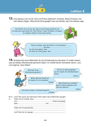 14. Andreas hat seine Mitschüler für die Schülerzeitung interviewt. Er wollte wissen,
was sie letztes Wochenende gemacht haben. Er erzählt seiner Schwester davon. Lies
und ergänze „dass-Sätze“.
Lektion 8
M.-C.: Und? Wie waren die Interviews? Was haben deine Mitschüler gesagt?
A.: Peter hat mir erzählt, dass .....................................................................
und .......................................................................... . Paola hat gesagt,
dass .......................................................... und ....................................
.............................................................................................................. .
Pablo hat mir geantwortet, .....................................................................
.............................................................................................................. ,
und Frank hat mir gesagt, .................................................................... .
Das Wetter hier ist gut. Der Opa ist nach Naxos gefahren und
ich muss jetzt ganz allein die Tiere futtern. Unser Fernseher ist kaputt,
wir mussen vielleicht einen neuen kaufen.
Oma hat gesagt, dass das Wetter in Griechenland .............
.............................. und dass .................................................... .
Sie hat auch gesagt, dass.................................................................... .
Am Ende hat Oma gesagt, dass ...........................................................
.................................................................................................................... .
Was hast du am
Wochenende gemacht?
Ich bin zu Hause geblieben
und ich musste für den Mathetest
lernen.
(Peter)
13. Frau Alexiou hat mit der Oma auf Paros telefoniert. Andreas, Maria-Christine und
Herr Alexiou fragen: Was hat die Oma gesagt? Lies und schreib, was Frau Alexiou sagt.
Meine Oma war krank und
ich musste für sie einkaufen.
(Paola)
Mein Cousin war zu Besuch
und wir haben zusammen mein
Fahrrad repariert.
(Pablo)
Ich habe mit Marc im Internet gesurft.
(Frank)
:
:
171
22-0248-01
22-0248-01
 