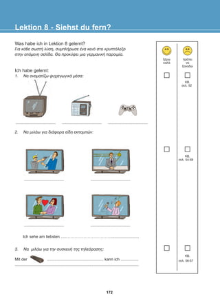 2. Íá ìéëÜù ãéá äéÜöïñá åßäç åêðïìðþí:
3. Íá ìéëÜù ãéá ôçí óõóêåõÞ ôçò ôçëåüñáóçò:
Lektion 8 - Siehst du fern?
îÝñù
êáëÜ
ðñÝðåé
íá
îáíáäþ
.................................... ....................................
.................................... ....................................
.................................... ....................................
....................................
Ich sehe am liebsten .....……………………………..........................
Mit der ................................................... kann ich ................
................................................................................................................
KB,
óåë. 52
KB,
óåë. 54-59
KB,
óåë. 56-57
Was habe ich in Lektion 8 gelernt?
Ãéá êÜèå óùóôÞ ëýóç, óõìðëÞñùóå Ýíá êåíü óôï êñõðôüëåîï
óôçí åðüìåíç óåëßäá. Èá ðñïêýøåé ìéá ãåñìáíéêÞ ðáñïéìßá.
Ich habe gelernt:
1. Íá ïíïìáôßæù øõ÷áãùãéêÜ ìÝóá:
172
22-0248-01
22-0248-01
 