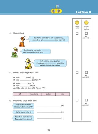 4. Ná áéôéïëïãþ
5. Ná ëÝù ðüóï óõ÷íÜ êÜíù êÜôé:
6. Ná áðáíôþ ìå ja, doch, nein:
Lektion 8
îÝñù
êáëÜ
ðñÝðåé
íá
îáíáäþ
Hast du heute keine
Hausaufgaben gemacht?
Kannst du nicht mit ins
Jugendzentrum gehen?
Siehst du gern fern?
Ich höre ............ Radio. (-)
Ich lese ........................ Bücher. (**)
Ich sehe .............. fern. (*)
Ich höre .................... Musik
von CD's oder mit dem MP3-Player. (***)
................................................. (+)
................................................. (-)
................................................. (+)
Ich mochte einen zweiten
Fernseher, .......................... ich will in
meinem Zimmer fernsehen.
Ich brauche ein Radio, ..................
mein altes nicht mehr geht.
Ich hatte am liebsten ein neues Handy,
mein altes ist ........................... nicht mehr in!
oft manchmal selten nie
:
:
173
22-0248-01
22-0248-01
 