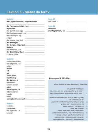 Seite 62
das Jugendzentrum, Jugendzentren
.............................................................................
die Fahrradwerkstatt, en ..............................
reparieren ........................................
der Schrott (nur Sg.) ........................................
die Kreativwerkstatt, en ...................................
die Pappe (nur Sg.) ........................................
zeigen ........................................
die Jugend (nur Sg.) ........................................
der Anfänger, - ........................................
der Junge, -n (Jungs)........................................
töpfern ........................................
das Motorrad, er ........................................
der Eintritt (nur Sg.) ........................................
in deiner Nähe ........................................
Seite 63
zusammenzählen ........................................
das Ergebnis, -se ........................................
selten ........................................
laufen ........................................
oft ........................................
nie ........................................
außer Haus ........................................
regelmäßig ........................................
der Verein, -e ........................................
was Neues ........................................
kennen lernen ........................................
allein ........................................
das Angebot, -e ........................................
interessieren ........................................
kreativ ........................................
aktiv ........................................
wenig Lust haben auf .......................................
Seite 64
verteilen ........................................
verpassen ........................................
der Alptraum, e ........................................
notieren ........................................
Seite 65
der Zettel, - ........................................
Seite 66
alternativ ........................................
die Möglichkeit, -en ........................................
-̈
-̈
-̈
-̈
Lektion 8 - Siehst du fern?
1.
der
Fernseher
/
das
Radio
/
die
Spielkonsole
2.
der
Krimi
/
die
Nachrichten
/
der
Liebesfilm
die
Musiksendung
/
Ich
sehe
am
liebsten...
3.
Fernbedienung
..
.den
Fernseher
einschalten
/
ausschalten
/
leiser
oder
lauter
stellen.
4.
nämlich,
weil,
denn
5.
Ich
höre
nie....
Ich
sehe
selten
....
Ich
lese
manchmal
...
Ich
höre
oft...
6.
Doch,
ich
habe
heute
Hausaufgaben
gemacht
/
Ja,
ich
sehe
gern
fern
/
Nein,
ich
kann
nicht
mit
ins
Jugendzentrum
gehen.
7.
...
dass
sie
am
Wochenende
nicht
fernsehen
wollte.
...
dass
er
im
Jugendzentrum
war
und
dass
er
da
Schlagzeug
gespielt
hat.
Sprichwort:
Ein
Bild
sagt
mehr
als
tausend
Worte
Lösungen S. 173-174:
176
22-0248-01
22-0248-01
 