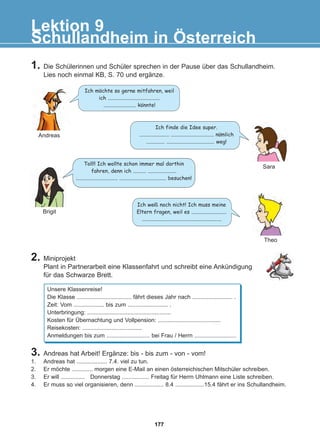 Schullandheim in Österreich
Lektion 9
1. Die Schülerinnen und Schüler sprechen in der Pause über das Schullandheim.
Lies noch einmal KB, S. 70 und ergänze.
2. Miniprojekt
Plant in Partnerarbeit eine Klassenfahrt und schreibt eine Ankündigung
für das Schwarze Brett.
Ich mochte so gerne mitfahren, weil
ich ........................................
......................... konnte!
Ich finde die Idee super.
....................... ................................. namlich
.............. ..................................... weg!
3. Andreas hat Arbeit! Ergänze: bis - bis zum - von - vom!
1. Andreas hat ................... 7.4. viel zu tun.
2. Er möchte ............. morgen eine E-Mail an einen österreichischen Mitschüler schreiben.
3. Er will ............... Donnerstag ................. Freitag für Herrn Uhlmann eine Liste schreiben.
4. Er muss so viel organisieren, denn .................. 8.4 ..................15.4 fährt er ins Schullandheim.
Toll!! Ich wollte schon immer mal dorthin
fahren, denn ich .......... ......................
................................ .................................... besuchen!
Ich weiß noch nicht! Ich muss meine
Eltern fragen, weil es ...........................
.............................................................
Andreas
Sara
Theo
Brigit
Unsere Klassenreise!
Die Klasse .................................. fährt dieses Jahr nach ......................... .
Zeit: Vom ................... bis zum ......................... .
Unterbringung: ....................................................
Kosten für Übernachtung und Vollpension: .......................................
Reisekosten: .....................................
Anmeldungen bis zum ........................... bei Frau / Herrn ..........................
:
:
:
177
22-0248-01
22-0248-01
 