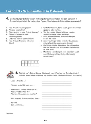 4. Die Hamburger Schüler waren im Computerraum und haben mit den Schülern in
Schwechat gechattet. Sie hatten viele Fragen. Was haben die Österreicher geantwortet?
5. Stell dir vor*: Deine Klasse fährt auch nach Flachau ins Schullandheim!
Schreib einen Brief an eine/n deutsche/n oder österreichische/n Schüler/in!
Lektion 9 - Schullandheim in Österreich
1. Habt ihr viele Hausaufgaben?
2. Wie sind eure Lehrer?
3. Was macht ihr in eurer Freizeit denn so?
4. Gibt es in Schwechat viele
Freizeitangebote?
5. Und wann habt ihr Sommerferien?
6. Habt ihr auch Probleme mit euren
Eltern?
a. Wir treffen Freunde, hören Musik, gehen zusammen
spazieren oder ins Kino.
b. Von der zweiten Juliwoche bis zur zweiten
Septemberwoche haben wir Ferien.
c. Na ja, manchmal mehr, manchmal weniger.
So wie ihr, oder?
d. Also, Frau Burger ist die netteste. Gut, dass sie
mit uns fährt! Die anderen sind strenger!
e. Klar! Kinos, Cafés, Sportplätze, das gibt es alles.
Und für Theater- oder Konzertbesuche fahren wir
oft nach Wien.
f. Manchmal - zum Beispiel, weil sie unsere Musik
oder Kleidung nicht gut finden. Aber das ist
normal, oder?
1 2 3 4 5 6
* öáíôÜóïõ
Lieber ...! / Liebe ... !
Wie geht es dir? Mir geht es ... .
Wer bist du? Schreib etwas von dir.
Was für Hobbys hast du?
Was könnt ihr zusammen machen?
Jetzt muss ich Schluss machen, denn ...
Bis bald!
Dein ... / Deine ...
.................................................................
.................................................................
.................................................................
.................................................................
.................................................................
.................................................................
.................................................................
.................................................................
.................................................................
.................................................................
.................................................................
.................................................................
.................................................................
.................................................................
178
22-0248-01
22-0248-01
 