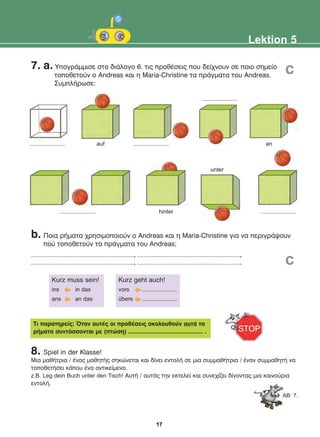 7. a. ÕðïãñÜììéóå óôï äéÜëïãï 6. ôéò ðñïèÝóåéò ðïõ äåß÷íïõí óå ðïéï óçìåßï
ôïðïèåôïýí o Andreas êáé ç Maria-Christine ôá ðñÜãìáôá ôïõ Andreas.
ÓõìðëÞñùóå:
8. Spiel in der Klasse!
Ìéá ìáèÞôñéá / Ýíáò ìáèçôÞò óçêþíåôáé êáé äßíåé åíôïëÞ óå ìéá óõììáèÞôñéá / Ýíáν óõììáèçôÞ íá
ôïðïèåôÞóåé êÜðïõ Ýíá áíôéêåßìåíï.
z.B. Leg dein Buch unter den Tisch! ÁõôÞ / áõôüò ôçí åêôåëåß êáé óõíå÷ßæåé äßíïíôáò ìéá êáéíïýñéá
åíôïëÞ.
Lektion 5
Ôé ðáñáôçñåßò; ¼ôáí áõôÝò ïé ðñïèÝóåéò áêïëïõèïýí áõôÜ ôá
ñÞìáôá óõíôÜóóïíôáé ìå (ðôþóç) ............................................. .
Kurz muss sein!
ins in das
ans an das
Kurz geht auch!
vors ......................
übers ......................
AB: 7.
......................
...................... ......................
hinter
unter
auf ...................... an
......................
b. Ðïéá ñÞìáôá ÷ñçóéìïðïéïýí ï Andreas êáé ç Maria-Christine ãéá íá ðåñéãñÜøïõí
ðïý ôïðïèåôïýí ôá ðñÜãìáôá ôïõ Andreas;
................................................................, ................................................................,
................................................................, ................................................................. c
c
17
22-0248-01
22-0248-01
 