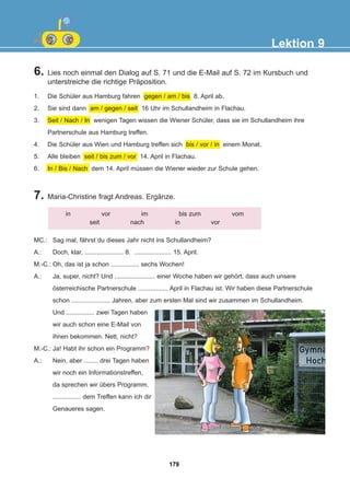 6. Lies noch einmal den Dialog auf S. 71 und die E-Mail auf S. 72 im Kursbuch und
unterstreiche die richtige Präposition.
7. Maria-Christine fragt Andreas. Ergänze.
Lektion 9
in vor im bis zum vom
seit nach in vor
MC.: Sag mal, fährst du dieses Jahr nicht ins Schullandheim?
A.: Doch, klar, ...................... 8. ..................... 15. April.
M.-C.: Oh, das ist ja schon ................ sechs Wochen!
A.: Ja, super, nicht? Und ....................... einer Woche haben wir gehört, dass auch unsere
österreichische Partnerschule ................. April in Flachau ist. Wir haben diese Partnerschule
schon ...................... Jahren, aber zum ersten Mal sind wir zusammen im Schullandheim.
Und ................ zwei Tagen haben
wir auch schon eine E-Mail von
ihnen bekommen. Nett, nicht?
M.-C.: Ja! Habt ihr schon ein Programm?
A.: Nein, aber ........ drei Tagen haben
wir noch ein Informationstreffen,
da sprechen wir übers Programm.
................ dem Treffen kann ich dir
Genaueres sagen.
1. Die Schüler aus Hamburg fahren gegen / am / bis 8. April ab.
2. Sie sind dann am / gegen / seit 16 Uhr im Schullandheim in Flachau.
3. Seit / Nach / In wenigen Tagen wissen die Wiener Schüler, dass sie im Schullandheim ihre
Partnerschule aus Hamburg treffen.
4. Die Schüler aus Wien und Hamburg treffen sich bis / vor / in einem Monat.
5. Alle bleiben seit / bis zum / vor 14. April in Flachau.
6. In / Bis / Nach dem 14. April müssen die Wiener wieder zur Schule gehen.
179
22-0248-01
22-0248-01
 