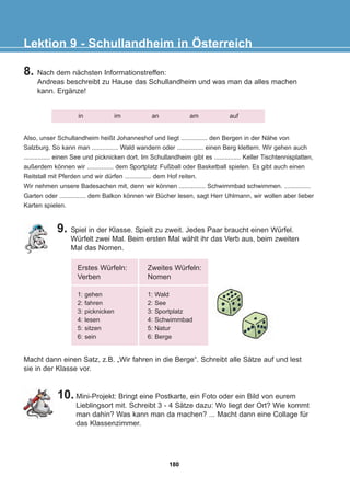 8. Nach dem nächsten Informationstreffen:
Andreas beschreibt zu Hause das Schullandheim und was man da alles machen
kann. Ergänze!
9. Spiel in der Klasse. Spielt zu zweit. Jedes Paar braucht einen Würfel.
Würfelt zwei Mal. Beim ersten Mal wählt ihr das Verb aus, beim zweiten
Mal das Nomen.
Lektion 9 - Schullandheim in Österreich
in im an am auf
Also, unser Schullandheim heißt Johanneshof und liegt ............... den Bergen in der Nähe von
Salzburg. So kann man ............... Wald wandern oder ............... einen Berg klettern. Wir gehen auch
............... einen See und picknicken dort. Im Schullandheim gibt es ............... Keller Tischtennisplatten,
außerdem können wir ............... dem Sportplatz Fußball oder Basketball spielen. Es gibt auch einen
Reitstall mit Pferden und wir dürfen ............... dem Hof reiten.
Wir nehmen unsere Badesachen mit, denn wir können ............... Schwimmbad schwimmen. ...............
Garten oder ............... dem Balkon können wir Bücher lesen, sagt Herr Uhlmann, wir wollen aber lieber
Karten spielen.
Erstes Würfeln:
Verben
1: gehen
2: fahren
3: picknicken
4: lesen
5: sitzen
6: sein
Zweites Würfeln:
Nomen
1: Wald
2: See
3: Sportplatz
4: Schwimmbad
5: Natur
6: Berge
Macht dann einen Satz, z.B. „Wir fahren in die Berge“. Schreibt alle Sätze auf und lest
sie in der Klasse vor.
10. Mini-Projekt: Bringt eine Postkarte, ein Foto oder ein Bild von eurem
Lieblingsort mit. Schreibt 3 - 4 Sätze dazu: Wo liegt der Ort? Wie kommt
man dahin? Was kann man da machen? ... Macht dann eine Collage für
das Klassenzimmer.
180
22-0248-01
22-0248-01
 