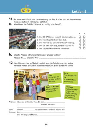 11. Es ist so weit! Endlich ist der Abreisetag da. Die Schüler sind mit ihrem Lehrer
morgens auf dem Hamburger Bahnhof.
a. Was hören die Schüler? Kreuze an: richtig oder falsch?
12. Herr Uhlmann hat auf Zetteln notiert, was die Schüler machen sollen.
Andreas verteilt die Zettel an seine Mitschüler. Bilde Sätze mit sollen.
b. Welche Ansage ist für die Hamburger Gruppe wichtig?
Ansage Nr. .... Warum? Weil ........................................................................................
Lektion 9
1. Der ICE 372 kommt heute 20 Minuten später an.
2. Der Inter-Regio fährt von Gleis 6 ab.
3. Der Inter-City auf Gleis 13 fährt nach Salzburg.
4. Der ICE fährt nicht 6.05, sondern 6.20 Uhr ab.
5. Der Zug nach Kiel fährt in 5 Minuten ab.
r f
Andreas: Also, das ist für dich, Theo. Du soll___ .......................................
.................................................. machen und Sara .....................
......................................................................................................
Sara: Warum ......................... ich das machen? Und was machst du?
Andreas: Ich ................................................................................................
Und ihr, Birgit und Michael, .........................................................
Theo
Fotos fur die
Schulerzeitung
machen.
Sara
Frau Burger fur
die
Schulerzeitung
interviewen.
Birgit + Michael
Abschiedsparty
organisieren
Andreas
Typische oster-
reichische
Dialekt-Worter
sammeln und
aufschreiben
:
:
:
:
:
:
181
22-0248-01
22-0248-01
 