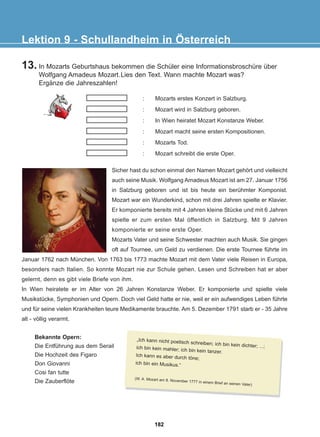 13. In Mozarts Geburtshaus bekommen die Schüler eine Informationsbroschüre über
Wolfgang Amadeus Mozart.Lies den Text. Wann machte Mozart was?
Ergänze die Jahreszahlen!
Lektion 9 - Schullandheim in Österreich
: Mozarts erstes Konzert in Salzburg.
: Mozart wird in Salzburg geboren.
: In Wien heiratet Mozart Konstanze Weber.
: Mozart macht seine ersten Kompositionen.
: Mozarts Tod.
: Mozart schreibt die erste Oper.
Sicher hast du schon einmal den Namen Mozart gehört und vielleicht
auch seine Musik. Wolfgang Amadeus Mozart ist am 27. Januar 1756
in Salzburg geboren und ist bis heute ein berühmter Komponist.
Mozart war ein Wunderkind, schon mit drei Jahren spielte er Klavier.
Er komponierte bereits mit 4 Jahren kleine Stücke und mit 6 Jahren
spielte er zum ersten Mal öffentlich in Salzburg. Mit 9 Jahren
komponierte er seine erste Oper.
Mozarts Vater und seine Schwester machten auch Musik. Sie gingen
oft auf Tournee, um Geld zu verdienen. Die erste Tournee führte im
Januar 1762 nach München. Von 1763 bis 1773 machte Mozart mit dem Vater viele Reisen in Europa,
besonders nach Italien. So konnte Mozart nie zur Schule gehen. Lesen und Schreiben hat er aber
gelernt, denn es gibt viele Briefe von ihm.
In Wien heiratete er im Alter von 26 Jahren Konstanze Weber. Er komponierte und spielte viele
Musikstücke, Symphonien und Opern. Doch viel Geld hatte er nie, weil er ein aufwendiges Leben führte
und für seine vielen Krankheiten teure Medikamente brauchte. Am 5. Dezember 1791 starb er - 35 Jahre
alt - völlig verarmt.
Bekannte Opern:
Die Entführung aus dem Serail
Die Hochzeit des Figaro
Don Giovanni
Cosi fan tutte
Die Zauberflöte
„Ich kann nicht poetisch schreiben; ich bin kein dichter; ...;
ich bin kein mahler; ich bin kein tanzer.
Ich kann es aber durch töne;
ich bin ein Musikus.“
(W. A. Mozart am 8. November 1777 in einem Brief an seinen Vater)
182
22-0248-01
22-0248-01
 