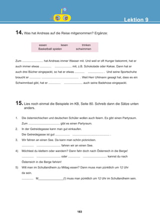 14. Was hat Andreas auf die Reise mitgenommen? Ergänze:
15. Lies noch einmal die Beispiele im KB, Seite 80. Schreib dann die Sätze unten
anders.
Lektion 9
essen lesen trinken
Basketball spielen schwimmen
Zum .......................... hat Andreas immer Wasser mit. Und weil er oft Hunger bekommt, hat er
auch immer etwas .............. ..................... mit, z.B. Schokolade oder Kekse. Dann hat er
auch drei Bücher eingepackt, so hat er etwas ............ ................... . Und seine Sportschuhe
braucht er .............. .............................................. . Weil Herr Uhlmann gesagt hat, dass es ein
Schwimmbad gibt, hat er ............... ....................... auch seine Badehose eingepackt.
1. Die österreichischen und deutschen Schüler wollen auch feiern. Es gibt einen Partyraum.
Zum ....................................... gibt es einen Partyraum.
2. In der Getreidegasse kann man gut einkaufen.
Die Getreidegasse ist gut .................. .............................................. .
3. Wir fahren an einen See. Da kann man schön picknicken.
............... .............................. fahren wir an einen See.
4) Möchtest du klettern oder wandern? Dann fahr doch nach Österreich in die Berge!
............... .............................. oder ............... .............................. kannst du nach
Österreich in die Berge fahren!
5) Will man im Schullandheim zu Mittag essen? Dann muss man pünktlich um 12 Uhr
da sein.
............... M________________(!) muss man pünktlich um 12 Uhr im Schullandheim sein.
183
22-0248-01
22-0248-01
 