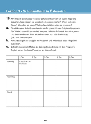 16. Mini-Projekt: Eine Klasse von einer Schule in Österreich will euch 5 Tage lang
besuchen. Was müssen sie unbedingt sehen oder machen? Wohin sollen sie
fahren? Wo sollen sie essen? Welche Spezialitäten sollen sie probieren?
a. Bildet Gruppen. Jede Gruppe bereitet ein Programm für den 5-tägigen Besuch vor.
Die Tabelle unten hilft euch dabei. Vergesst nicht das Frühstück, das Mittagessen
und das Abendessen. Plant auch einen freien Vor- oder Nachmittag
(z.B. zum Einkaufen) ein.
b. Am Ende zeigen alle Gruppen ihr Programm und ihr sollt das beste Programm
auswählen.
c. Schreibt dann eine E-Mail an die österreichische Schule mit dem Programm.
Erklärt, warum ihr dieses Programm am besten findet.
Lektion 9 - Schullandheim in Österreich
Vormittag
Nachmittag
Abend
1. Tag
8.00 - 9.00 Uhr
Frühstück
2. Tag 3. Tag 4. Tag 5. Tag
184
22-0248-01
22-0248-01
 