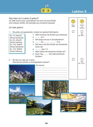 2. Íá ëÝù ðïõ ðÜù êáé ôß êÜíù.
Was können Schüler im Schullandheim machen?
Was habe ich in Lektion 9 gelernt?
Ãéá êÜèå óùóôÞ ëýóç, óõìðëÞñùóå Ýíá êåíü óôï êñõðôüëåîï
óôçí åðüìåíç óåëßäá. Èá ðñïêýøåé ìéá áõóôñéáêÞ ðáñïéìßá.
Ich habe gelernt:
1. Ná ìéëÜù ãéá çìåñïìçíßåò, óôéãìÝò êáé ÷ñïíéêÜ äéáóôÞìáôá.
Lektion 9
îÝñù
êáëÜ
ðñÝðåé
íá
îáíáäþ
Sa, 7.4. Ankunft
Schule Schwechat
So, 8.4. Ankunft
Schule Hamburg
Sa, 14.4. Abfahrt
Schule Schwechat
So, 15.4. Abfahrt
Schule Hamburg
Wann kommen die Schüler aus Hamburg?
........... 8.4.!
Wie lange sind sie im Schullandheim?
........... 8.4. ........... ........... 15.4.
Seit wann sind die Schüler aus Schwechat
schon da?
........... dem 7.4.
Wann fahren die deutschen Schüler ab?
Einen Tag ........... den österreichischen
Schülern.
Sie können
...................................................................
...................................................................
...................................................................
...................................................................
...................................................................
...................................................................
KB,
óåë. 69-71
KB,
óåë. 72-73
185
22-0248-01
22-0248-01
 