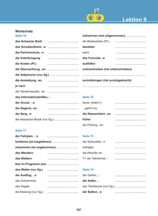 Lektion 9
Wortschatz
Seite 70
das Schwarze Brett .......................................
das Schullandheim, -e .......................................
die Partnerschule, -n .......................................
die Unterbringung .......................................
die Kosten (Pl.) .......................................
die Übernachtung, -en .......................................
die Vollpension (nur Sg.) .....................................
die Anmeldung, -en .......................................
je nach .......................................
die Teilnehmerzahl, -en .......................................
das Informationstreffen, -
der Grund, e .......................................
die Gegend, -en .......................................
der Berg, -e .......................................
die klassische Musik (nur Sg.) ...............................
Seite 71
der Fahrplan, e .......................................
losfahren (ist losgefahren) .................................
ankommen (ist angekommen) ...........................
das Wandern .......................................
das Klettern .......................................
fest im Programm sein .......................................
das Wetter (nur Sg.) .......................................
der Ausflug, e .......................................
das Schwimmen .......................................
das Segeln .......................................
die Kleidung (nur Sg.) .......................................
mitnehmen (hat mitgenommen) .........................
die Badesachen (Pl.) .......................................
bezahlen .......................................
extra .......................................
das Formular, -e .......................................
ausfüllen .......................................
unterschreiben (hat unterschrieben)
...............................................................................
zurückbringen (hat zurückgebracht)
...............................................................................
Seite 72
heuer (österr.!) .......................................
...geht's los .......................................
die Klassenfahrt, -en .......................................
früher .......................................
die Prüfung, -en .......................................
Seite 73
der Notizzettel, -n .......................................
anfragen .......................................
die Aktivität,-en .......................................
T= der Teilnehmer, - .......................................
Seite 74
der Garten, .......................................
der Keller, - .......................................
das Tischtennis (nur Sg.) .......................................
der Balkon, -e .......................................
-̈
-̈
-̈
-̈
187
22-0248-01
22-0248-01
 