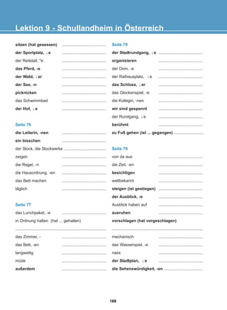 Lektion 9 - Schullandheim in Österreich
sitzen (hat gesessen) .......................................
der Sportplatz, e .......................................
der Reitstall, e .......................................
das Pferd, -e .......................................
der Wald, er .......................................
der See, -n .......................................
picknicken .......................................
das Schwimmbad .......................................
der Hof, e .......................................
Seite 76
die Leiterin, -nen .......................................
ein bisschen .......................................
der Stock, die Stockwerke .....................................
zeigen .......................................
die Regel, -n .......................................
die Hausordnung, -en .......................................
das Bett machen .......................................
täglich .......................................
Seite 77
das Lunchpaket, -e .......................................
in Ordnung halten (hat ... gehalten)
................................................................................
das Zimmer, - .......................................
das Bett, -en .......................................
langweilig .......................................
müde .......................................
außerdem .......................................
Seite 78
der Stadtrundgang, e .......................................
organisieren .......................................
der Dom, -e .......................................
der Rathausplatz, e .......................................
das Schloss, er .......................................
das Glockenspiel, -e .......................................
die Kollegin, -nen .......................................
wir sind gespannt .......................................
der Rundgang, e .......................................
berühmt .......................................
zu Fuß gehen (ist ... gegangen) ..........................
Seite 79
von da aus .......................................
die Zeit, -en .......................................
besichtigen .......................................
weltbekannt .......................................
steigen (ist gestiegen) .......................................
der Ausblick, -e .......................................
Ausblick haben auf .......................................
ausruhen .......................................
vorschlagen (hat vorgeschlagen)
................................................................................
mechanisch .......................................
das Wasserspiel, -e .......................................
nass .......................................
der Stadtplan, e .......................................
die Sehenswürdigkeit, -en ..................................
-̈
-̈
-̈
-̈
-̈
-̈
-̈
-̈
188
22-0248-01
22-0248-01
 