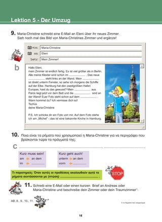9. Maria-Christine schreibt eine E-Mail an Eleni über ihr neues Zimmer.
Sieh noch mal das Bild von Maria-Christines Zimmer und ergänze!
Lektion 5 - Der Umzug
Hallo Eleni,
mein Zimmer ist endlich fertig. Es ist viel größer als in Berlin.
Alle meine Kleider sind schon im ...................... . Das neue
...................... steht links an der Wand. Mein ......................
ist direkt unterm Fenster, so sehe ich morgens die Schiffe
auf der Elbe. Hamburg hat den zweitgrößten Hafen
Europas, hast du das gewusst? Mein ...................... aus
Paros liegt jetzt vor dem Bett und die ...................... sind an
der Wand! Euer Foto steht schon auf dem ...................... .
Wann kommst du? Ich vermisse dich so!
Tschüs
deine Maria-Christine
P.S. Ich schicke dir ein Foto von mir. Auf dem Foto stehe
ich am „Michel“ - das ist eine bekannte Kirche in Hamburg.
10. Ðïéá åßíáé ôá ñÞìáôá ðïý ÷ñçóéìïðïéåß ç Maria-Christine ãéá íá ðåñéãñÜøåé ðïõ
âñßóêïíôáé ôþñá ôá ðñÜãìáôÜ ôçò;
.................................................., .................................................., ..................................................,
Kurz muss sein!
am an dem
im ................
Kurz geht auch!
unterm an dem
vorm ................
Ôé ðáñáôçñåßò; ¼ôáí áõôÝò ïé ðñïèÝóåéò áêïëïõèïýí áõôÜ ôá
ñÞìáôá óõíôÜóóïíôáé ìå (ðôþóç) ............................................. .
AB: 8., 9., 10., 11.
1) ôï äùìÜôéï ðïõ ïíåéñåýïìáé
Maria-Christine
Eleni
Mein Zimmer!
b
c
11. Schreib eine E-Mail oder einen kurzen Brief an Andreas oder
Maria-Christine und beschreibe dein Zimmer oder dein Traumzimmer1)
.
18
22-0248-01
22-0248-01
 