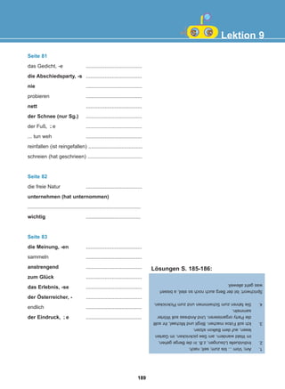 Seite 81
das Gedicht, -e .......................................
die Abschiedsparty, -s .......................................
nie .......................................
probieren .......................................
nett .......................................
der Schnee (nur Sg.) .......................................
der Fuß, e .......................................
... tun weh .......................................
reinfallen (ist reingefallen) ......................................
schreien (hat geschrieen) ......................................
Seite 82
die freie Natur .......................................
unternehmen (hat unternommen)
...............................................................................
wichtig ......................................
Seite 83
die Meinung, -en .......................................
sammeln .......................................
anstrengend .......................................
zum Glück .......................................
das Erlebnis, -se .......................................
der Österreicher, - .......................................
endlich .......................................
der Eindruck, e .......................................
-̈
-̈
Lektion 9
1.
Am;
Vom
...
bis
zum;
seit;
nach.
2.
Individuelle
Lösungen,
z.B.
in
die
Berge
gehen,
im
Wald
wandern,
am
See
picknicken,
im
Garten
lesen,
auf
dem
Balkon
sitzen.
3.
Ich
soll
Fotos
machen.
Birgit
und
Michael,
ihr
sollt
die
Party
organisieren.
Und
Andreas
soll
Wörter
sammeln.
4.
Sie
fahren
zum
Schwimmen
und
zum
Picknicken.
Sprichwort:
Ist
der
Berg
auch
noch
so
steil,
a
bisserl
was
geht
alleweil.
Lösungen S. 185-186:
189
22-0248-01
22-0248-01
 