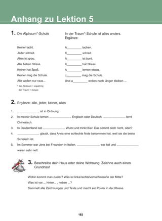 1. Die Alptraum*-Schule
Keiner lacht.
Jeder schreit.
Alles ist grau.
Alle haben Stress.
Keiner hat Spaß.
Keiner mag die Schule.
Alle wollen nur raus...
* der Alptraum = åöéÜëôçò
der Traum = üíåéñï
In der Traum*-Schule ist alles anders.
Ergänze:
A_________ lachen.
K_________ schreit.
A_________ ist bunt.
K_________ hat Stress.
A_________ lernen etwas.
J_________ mag die Schule.
Und a_________ wollen noch länger bleiben ...
Anhang zu Lektion 5
2. Ergänze: alle, jeder, keiner, alles
1. ........................... ist in Ordnung.
2. In meiner Schule lernen ........................... Englisch oder Deutsch. ........................... lernt
Chinesisch.
3. In Deutschland isst ........................... Wurst und trinkt Bier. Das stimmt doch nicht, oder?
4. ........................... glaubt, dass Anna eine schlechte Note bekommen hat, weil sie die beste
Schülerin ist.
5. Im Sommer war Jens bei Freunden in Italien. ............................ war toll und ...........................
waren sehr nett.
3. Beschreibe dein Haus oder deine Wohnung. Zeichne auch einen
Grundriss!
Wohin kommt man zuerst? Was ist links/rechts/vorne/hinten/in der Mitte?
Was ist vor..., hinter... , neben ...?
Sammelt alle Zeichnungen und Texte und macht ein Poster in der Klasse.
192
22-0248-01
22-0248-01
 