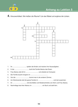 1. Im ................................... spielen die Kinder und machen ihre Hausaufgaben.
2. In der .................................... kocht die Familie Alexiou das Essen.
3. Frau Alexiou sitzt oft im ................................ und arbeitet am Computer.
4. Die Familie duscht morgens im .......................................... .
5. Von der ................................. kommt man in die anderen Zimmer.
6. Am Wochenende sitzt die ganze Familie im ………………………….. und isst zusammen.
7. Im ……………….............. sind die Betten und Kleiderschränke von Herrn und Frau Alexiou.
8. Nachmittags liest Herr Alexiou im …………………. ein Buch und sieht fern.
Anhang zu Lektion 5
4. Kreuzworträtsel: Wie heißen die Räume? Lös das Rätsel und ergänze die Lücken.
8
1
8
8
8
5
8
7
3
6
6
6
2
6
193
22-0248-01
22-0248-01
 
