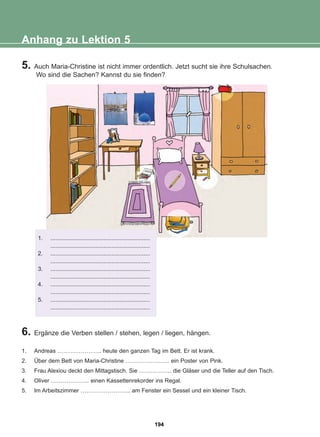 5. Auch Maria-Christine ist nicht immer ordentlich. Jetzt sucht sie ihre Schulsachen.
Wo sind die Sachen? Kannst du sie finden?
Anhang zu Lektion 5
6. Ergänze die Verben stellen / stehen, legen / liegen, hängen.
1. Andreas ………………….. heute den ganzen Tag im Bett. Er ist krank.
2. Über dem Bett von Maria-Christine ………………….. ein Poster von Pink.
3. Frau Alexiou deckt den Mittagstisch. Sie …………….. die Gläser und die Teller auf den Tisch.
4. Oliver ……………….. einen Kassettenrekorder ins Regal.
5. Im Arbeitszimmer …………………….. am Fenster ein Sessel und ein kleiner Tisch.
1. ..............................................................
..............................................................
2. ..............................................................
..............................................................
3. ..............................................................
..............................................................
4. ..............................................................
..............................................................
5. ..............................................................
..............................................................
194
22-0248-01
22-0248-01
 