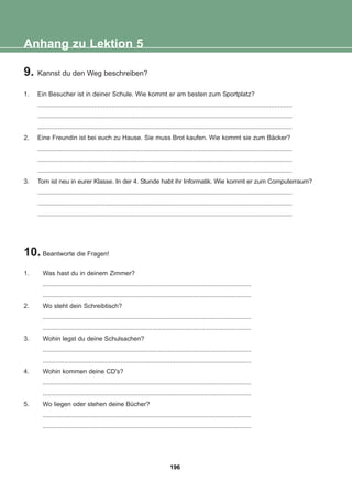 9. Kannst du den Weg beschreiben?
1. Ein Besucher ist in deiner Schule. Wie kommt er am besten zum Sportplatz?
................................................................................................................................................
................................................................................................................................................
................................................................................................................................................
2. Eine Freundin ist bei euch zu Hause. Sie muss Brot kaufen. Wie kommt sie zum Bäcker?
................................................................................................................................................
................................................................................................................................................
................................................................................................................................................
3. Tom ist neu in eurer Klasse. In der 4. Stunde habt ihr Informatik. Wie kommt er zum Computerraum?
................................................................................................................................................
................................................................................................................................................
................................................................................................................................................
10. Beantworte die Fragen!
1. Was hast du in deinem Zimmer?
......................................................................................................................
......................................................................................................................
2. Wo steht dein Schreibtisch?
......................................................................................................................
......................................................................................................................
3. Wohin legst du deine Schulsachen?
......................................................................................................................
......................................................................................................................
4. Wohin kommen deine CD's?
......................................................................................................................
......................................................................................................................
5. Wo liegen oder stehen deine Bücher?
......................................................................................................................
......................................................................................................................
Anhang zu Lektion 5
196
22-0248-01
22-0248-01
 