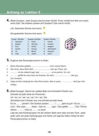 4. Bildet Gruppen. Jede Gruppe braucht einen Würfel. Eine/r würfelt drei Mal und macht
einen Satz. Die anderen passen auf! Quatsch? Das macht nichts!
z.B. Gestrickte Schuhe sind warm.
Die gestrickten Schuhe sind warm.
Anhang zu Lektion 6
Erstes Würfeln
1: gestrickt
2: golden
3: kurz
4: kariert
5: rot
6: lang
Zweites Würfeln
1: Hose
2: Schuhe
3: Schal
4: Anzug
5: Bluse
6: Jacke
Drittes Würfeln
1: schick
2: modern
3: elegant
4: altmodisch
5: bequem
6: warm
5. Ergänze das Personalpronomen im Dativ.
1. Meine Klamotten gefallen .................................... nicht. (meine Eltern)
2. Das kurze, blaue Kleid steht ................................. sehr gut, Paula. (du)
3. .............. ist das vielleicht egal, aber ....................... ist es peinlich. (ihr, wir)
4. .............. gefällt die neue Hose von Andreas. Sie steht ................................. sehr gut.
(ich, Andreas)
5. Helga möchte unbedingt den roten Rock kaufen. Aber er passt ........................ doch gar nicht.
(Helga)
6. Bildet Gruppen. Nehmt ein weißes Blatt und schneidet 9 Karten aus.
Schreibt auf jede Karte ein Pronomen:
ich / du / er / sie / es / wir / ihr / sie / Sie
Schneidet noch 9 Karten aus und schreibt auf jede Karte:
Es ist ......... peinlich / Die Sachen passen ......... / ......... geht es gut! / Es tut .........
Leid. / Das wäre ......... lieber. / Das ist ......... egal. / Das gefällt ......... ./ Die T-Shirts
stehen ......... . / Das ist ......... zu teuer.
Legt die zwei Kartengruppen mit der weißen Seite nach oben auf den Tisch. Jede/
jeder zieht von jeder Kartengruppe eine Karte und sagt die Sätze richtig mit dem
Personalpronomen im Dativ.
198
22-0248-01
22-0248-01
 