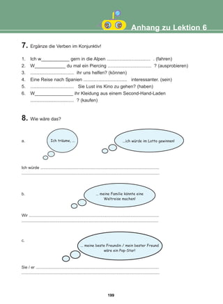 a.
Ich würde ..........................................................................................................
...........................................................................................................................
b.
Wir ....................................................................................................................
..........................................................................................................................
c.
Sie / er ..............................................................................................................
...........................................................................................................................
7. Ergänze die Verben im Konjunktiv!
1. Ich w___________ gern in die Alpen .................................. . (fahren)
2. W____________ du mal ein Piercing .................................. ? (ausprobieren)
3. .................................. ihr uns helfen? (können)
4. Eine Reise nach Spanien .................................. interessanter. (sein)
5. .................................. Sie Lust ins Kino zu gehen? (haben)
6. W_______________ ihr Kleidung aus einem Second-Hand-Laden
.................................. ? (kaufen)
Anhang zu Lektion 6
8. Wie wäre das?
...ich wurde im Lotto gewinnen!
Ich traume, ...
... meine Familie konnte eine
Weltreise machen!
... meine beste Freundin / mein bester Freund
ware ein Pop-Star!
:
:
:
:
199
22-0248-01
22-0248-01
 