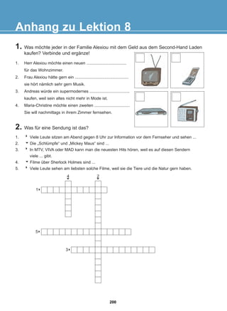 1. Was möchte jeder in der Familie Alexiou mit dem Geld aus dem Second-Hand Laden
kaufen? Verbinde und ergänze!
2. Was für eine Sendung ist das?
Anhang zu Lektion 8
1. Herr Alexiou möchte einen neuen ...................................
für das Wohnzimmer.
2. Frau Alexiou hätte gern ein ...............................................
sie hört nämlich sehr gern Musik.
3. Andreas würde ein supermodernes ...................................
kaufen, weil sein altes nicht mehr in Mode ist.
4. Maria-Christine möchte einen zweiten ...............................
Sie will nachmittags in ihrem Zimmer fernsehen.
1. 8 Viele Leute sitzen am Abend gegen 8 Uhr zur Information vor dem Fernseher und sehen ...
2. Die „Schlümpfe“ und „Mickey Maus“ sind ...
3. 8 In MTV, VIVA oder MAD kann man die neuesten Hits hören, weil es auf diesen Sendern
viele ... gibt.
4. Filme über Sherlock Holmes sind ...
5. 8 Viele Leute sehen am liebsten solche Filme, weil sie die Tiere und die Natur gern haben.
6
6
8
1
8
5
8
3
4
6
2
6
200
22-0248-01
22-0248-01
 