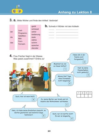 3. a. Bilde Wörter und finde den Artikel: Verbinde!
Anhang zu Lektion 8
der
die
das
Laut-
Programm-
Satelliten-
Bild-
Fern-
Fernseh-
-gerät
-schüssel
-seher
-bedienung
-taste
-stärke
-schirm
-sprecher
-decoder
b. Schreib 4 Wörter mit den Artikeln
........... .............................................
........... .............................................
........... .............................................
........... .............................................
1 2 3 4
1
Musstest du viel
zu Hause helfen?
2
Haben alle in der
Familie nicht
ferngesehen?
3
Hast du deine
Hausaufgaben
nicht gemacht?
4
Waren funf Tage
ohne Fernsehen
nicht langweilig?
a
Doch, hier ist mein Heft!
Ja, meine Mutter war krank und ich
musste das Wohnzimmer aufraumen.
4. Frau Fischer fragt in der Klasse.
Was passt zusammen? Ordne zu!
c
Nein, ich habe meine Großeltern besucht, im
Garten gearbeitet und naturlich lange
telefoniert.
b
Doch, nur ich durfte nicht!
Es war so langweilig.
d
:
:
:
201
22-0248-01
22-0248-01
 