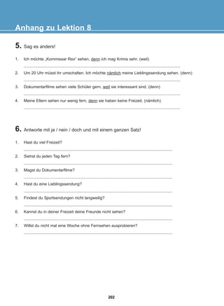 5. Sag es anders!
1. Ich möchte „Kommissar Rex“ sehen, denn ich mag Krimis sehr. (weil)
...........................................................................................................................................
2. Um 20 Uhr müsst ihr umschalten. Ich möchte nämlich meine Lieblingssendung sehen. (denn)
...........................................................................................................................................
3. Dokumentarfilme sehen viele Schüler gern, weil sie interessant sind. (denn)
...........................................................................................................................................
4. Meine Eltern sehen nur wenig fern, denn sie haben keine Freizeit. (nämlich)
...........................................................................................................................................
Anhang zu Lektion 8
6. Antworte mit ja / nein / doch und mit einem ganzen Satz!
1. Hast du viel Freizeit?
....................................................................................................................................
2. Siehst du jeden Tag fern?
....................................................................................................................................
3. Magst du Dokumentarfilme?
....................................................................................................................................
4. Hast du eine Lieblingssendung?
....................................................................................................................................
5. Findest du Sportsendungen nicht langweilig?
....................................................................................................................................
6. Kannst du in deiner Freizeit deine Freunde nicht sehen?
....................................................................................................................................
7. Willst du nicht mal eine Woche ohne Fernsehen ausprobieren?
....................................................................................................................................
202
22-0248-01
22-0248-01
 