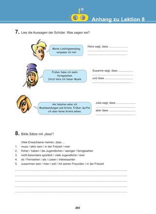 7. Lies die Aussagen der Schüler. Was sagen sie?
Anhang zu Lektion 8
Hans sagt, dass ........................
...................................................
................................................. .
Susanne sagt, dass ...................
....................................................
und dass ....................................
.................................................. .
Julia sagt, dass .........................
...................................................
aber dass ..................................
.................................................. .
Meine Lieblingssendung
verpasse ich nie!
Fruher habe ich mehr
ferngesehen.
Jetzt hore ich lieber Musik.
Am liebsten sehe ich
Musiksendungen und Krimis. Fruher durfte
ich aber keine Krimis sehen.
8. Bilde Sätze mit „dass“!
Viele Erwachsene meinen, dass ...
1. muss / aktiv sein / in der Freizeit / man
2. früher / haben / die Jugendlichen / weniger / ferngesehen
3. nicht besonders sportlich / viele Jugendliche / sind
4. ist / Fernsehen / als / Lesen / interessanter
5. zusammen sein / man / soll / mit seinen Freunden / in der Freizeit
...............................................................................................................................................
...............................................................................................................................................
...............................................................................................................................................
...............................................................................................................................................
...............................................................................................................................................
:
:
:
203
22-0248-01
22-0248-01
 