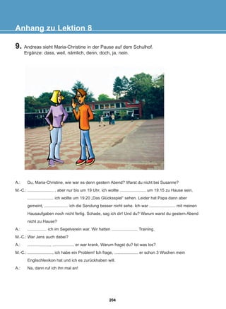 9. Andreas sieht Maria-Christine in der Pause auf dem Schulhof.
Ergänze: dass, weil, nämlich, denn, doch, ja, nein.
Anhang zu Lektion 8
A.: Du, Maria-Christine, wie war es denn gestern Abend? Warst du nicht bei Susanne?
M.-C.: ....................... , aber nur bis um 19 Uhr, ich wollte ....................... um 19.15 zu Hause sein,
....................... ich wollte um 19.20 „Das Glücksspiel“ sehen. Leider hat Papa dann aber
gemeint, ..................... ich die Sendung besser nicht sehe. Ich war ....................... mit meinen
Hausaufgaben noch nicht fertig. Schade, sag ich dir! Und du? Warum warst du gestern Abend
nicht zu Hause?
A.: ................. ich im Segelverein war. Wir hatten ....................... Training.
M.-C.: War Jens auch dabei?
A.: ...................., ................... er war krank. Warum fragst du? Ist was los?
M.-C.: ......................, ich habe ein Problem! Ich frage, ..................... er schon 3 Wochen mein
Englischlexikon hat und ich es zurückhaben will.
A.: Na, dann ruf ich ihn mal an!
204
22-0248-01
22-0248-01
 
