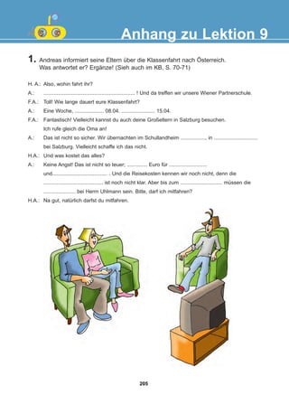 1. Andreas informiert seine Eltern über die Klassenfahrt nach Österreich.
Was antwortet er? Ergänze! (Sieh auch im KB, S. 70-71)
Anhang zu Lektion 9
H. A.: Also, wohin fahrt ihr?
A.: ............................................................... ! Und da treffen wir unsere Wiener Partnerschule.
F.A.: Toll! Wie lange dauert eure Klassenfahrt?
A.: Eine Woche, .................... 08.04. ....................... 15.04.
F.A.: Fantastisch! Vielleicht kannst du auch deine Großeltern in Salzburg besuchen.
Ich rufe gleich die Oma an!
A.: Das ist nicht so sicher. Wir übernachten im Schullandheim ................., in ..............................
bei Salzburg. Vielleicht schaffe ich das nicht.
H.A.: Und was kostet das alles?
A.: Keine Angst! Das ist nicht so teuer; .............. Euro für ..........................
und...................................... . Und die Reisekosten kennen wir noch nicht, denn die
......................................... ist noch nicht klar. Aber bis zum ............................. müssen die
...................... bei Herrn Uhlmann sein. Bitte, darf ich mitfahren?
H.A.: Na gut, natürlich darfst du mitfahren.
205
22-0248-01
22-0248-01
 