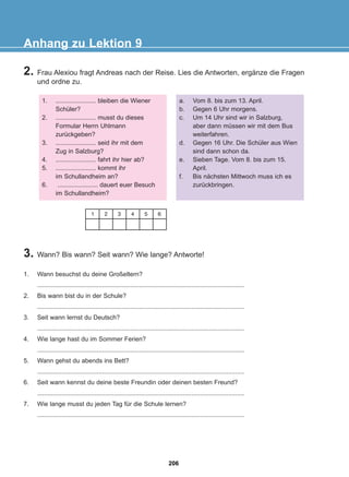 2. Frau Alexiou fragt Andreas nach der Reise. Lies die Antworten, ergänze die Fragen
und ordne zu.
Anhang zu Lektion 9
1. ....................... bleiben die Wiener
Schüler?
2. ....................... musst du dieses
Formular Herrn Uhlmann
zurückgeben?
3. ....................... seid ihr mit dem
Zug in Salzburg?
4. ....................... fahrt ihr hier ab?
5. ....................... kommt ihr
im Schullandheim an?
6. ....................... dauert euer Besuch
im Schullandheim?
a. Vom 8. bis zum 13. April.
b. Gegen 6 Uhr morgens.
c. Um 14 Uhr sind wir in Salzburg,
aber dann müssen wir mit dem Bus
weiterfahren.
d. Gegen 16 Uhr. Die Schüler aus Wien
sind dann schon da.
e. Sieben Tage. Vom 8. bis zum 15.
April.
f. Bis nächsten Mittwoch muss ich es
zurückbringen.
1 2 3 4 5 6
3. Wann? Bis wann? Seit wann? Wie lange? Antworte!
1. Wann besuchst du deine Großeltern?
......................................................................................................................
2. Bis wann bist du in der Schule?
......................................................................................................................
3. Seit wann lernst du Deutsch?
......................................................................................................................
4. Wie lange hast du im Sommer Ferien?
......................................................................................................................
5. Wann gehst du abends ins Bett?
......................................................................................................................
6. Seit wann kennst du deine beste Freundin oder deinen besten Freund?
......................................................................................................................
7. Wie lange musst du jeden Tag für die Schule lernen?
......................................................................................................................
206
22-0248-01
22-0248-01
 