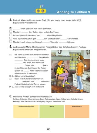 4. Freizeit: Was macht man in der Stadt (S), was macht man in der Natur (N)?
Ergänze die Präpositionen!
.............. einem See kann man schön picknicken.
Man kann .............. dem Balkon sitzen und ein Buch lesen.
Ist man sportlich? Dann kann man.............. einen Berg klettern.
Viele Jugendliche gehen gern .............. den Sportplatz oder .............. Schwimmbad.
Man kann auch reisen, zum Beispiel ................ Wien oder ................ Salzburg.
N
Anhang zu Lektion 9
5. Andreas zeigt Maria-Christine einen Prospekt über das Schullandheim in Flachau.
Ergänze die fehlenden Präpositionen.
A.: Na, siehst du? Das Schullandheim sieht toll
aus! Man kann ........................ Berg klettern,
.................. See picknicken und sogar
................. Hof reiten. Man kann auch
.................... Garten oder ............... Balkon
in aller Ruhe ein Buch lesen. Bei Regen
spielen wir ............ Keller Tischtennis oder
schwimmen im Schwimmbad.
M.-C.: Gibt es keine Sportplätze?
A.: Doch! Im Schullandheim können wir
............... Sportplatz oder ........... Tennisplatz
Fußball, Basketball oder Tennis spielen.
M.-C.: Ach, könnte ich doch auch mitfahren!
6. Ordne die Wörter! Schreib den Artikel dazu!
Schloss, Fahrplan, Übernachtung, Berg, Rathausplatz, Wald, Vollpension, Schullandheim,
Festung, See, Partnerschule, Rundgang, Gegend, Teilnehmerzahl
Sehenswürdigkeiten Natur Klassenfahrt
207
22-0248-01
22-0248-01
 