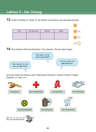 13. Finde im Dialog 12, Seite 19, die Wörter und zeichne das passende Symbol.
14. Frau Alexiou trifft eine Nachbarin, Frau Hansen. Sie hat viele Fragen:
Und was fragt Frau Alexiou noch? Stell deiner Partnerin / deinem Partner Fragen!
Ergänze zur oder zum.
Lektion 5 - Der Umzug
der Bäcker
der Supermarkt
das Krankenhaus
AB: 12., 13., 14., 15., 16.
KB: Grammatiküberblick
die Apotheke der Fischladen
die Reinigung
die Bushaltestelle
hier von hier aus hierher dahin
Wie komme ich von
hier aus zur Post?
Und wie fahre ich
zum Bahnhof?
Wie gehe ich am
besten zur Bank?
20
22-0248-01
22-0248-01
 