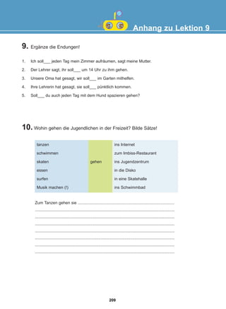 Anhang zu Lektion 9
9. Ergänze die Endungen!
1. Ich soll___ jeden Tag mein Zimmer aufräumen, sagt meine Mutter.
2. Der Lehrer sagt, ihr soll___ um 14 Uhr zu ihm gehen.
3. Unsere Oma hat gesagt, wir soll___ im Garten mithelfen.
4. Ihre Lehrerin hat gesagt, sie soll___ pünktlich kommen.
5. Soll___ du auch jeden Tag mit dem Hund spazieren gehen?
10. Wohin gehen die Jugendlichen in der Freizeit? Bilde Sätze!
tanzen
schwimmen
skaten
essen
surfen
Musik machen (!)
ins Internet
zum Imbiss-Restaurant
ins Jugendzentrum
in die Disko
in eine Skatehalle
ins Schwimmbad
gehen
Zum Tanzen gehen sie .....................................................................................
...........................................................................................................................
...........................................................................................................................
...........................................................................................................................
...........................................................................................................................
...........................................................................................................................
...........................................................................................................................
...........................................................................................................................
209
22-0248-01
22-0248-01
 
