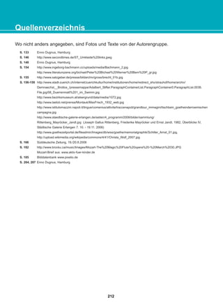 Wo nicht anders angegeben, sind Fotos und Texte von der Autorengruppe.
Enno Dugnus, Hamburg
http://www.secondtimes.de/ST_Umkleide%20links.jpeg
Enno Dugnus, Hamburg
http://www.ingeborg-bachmann.cc/uploads/media/Bachmann_2.jpg
http://www.literaturszene.org/bichsel/Peter%20Bichsel%20Werner%20Bern%20P_gr.jpg
http://www.salzgeber.de/presse/bildarchiv/gross/brecht_01b.jpg
http://www.stadt-zuerich.ch/internet/zuerichkultur/home/institutionen/home/redirect_sho/strauhof/home/archiv/
Demnaechst__Brotlos_/pressemappe/Adalbert_Stifter.ParagraphContainerList.ParagraphContainer0.ParagraphList.0036.
File.jpg/08_Duerrenmatt%201_im_Swimm.jpg
http://www.bezirksmuseum.at/alsergrund/data/media/1072.jpg
http://www.laetoli.net/prensa/Montauk/MaxFrisch_1932_web.jpg
http://www.istitutomazzini.napoli.it/lingue/comenius/attivita/traccenapoli/grandtour_immagini/tischbein_goetheinderroemischen
campagna.jpg
http://www.staedtische-galerie-erlangen.de/seiten/4_programm/2006/bilder/sammlung/
Rittenberg_Mayröcker_Jandl.jpg (Joseph Gallus Rittenberg, Friederike Mayröcker und Ernst Jandl, 1982, Überblicke IV,
Städtische Galerie Erlangen 7. 10. - 19.11. 2006)
http://www.goethezeitportal.de/fileadmin/Images/db/wiss/goethe/memorialgraphik/Schiller_Arnst_01.jpg,
http://upload.wikimedia.org/wikipedia/commons/4/41/Christa_Wolf_2007.jpg
Süddeutsche Zeitung, 19./20.8.2006
http://www.brocku.ca/music/Images/Mozart-The%20Magic%20Flute%20opera%20-%20March%2030.JPG
Mozart-Brief aus: www.aktiv-fuer-kinder.de
Bilddatenbank www.pixelio.de
Enno Dugnus, Hamburg
Quellenverzeichnis
212
22-0248-01
22-0248-01
 