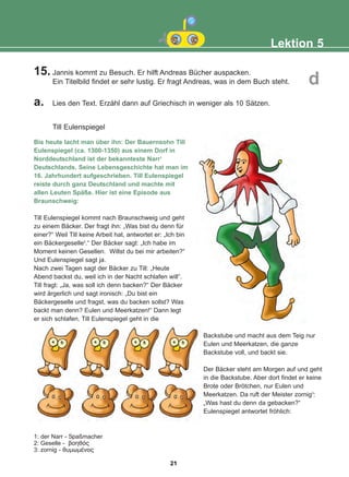 15. Jannis kommt zu Besuch. Er hilft Andreas Bücher auspacken.
Ein Titelbild findet er sehr lustig. Er fragt Andreas, was in dem Buch steht.
a. Lies den Text. Erzähl dann auf Griechisch in weniger als 10 Sätzen.
Till Eulenspiegel
Bis heute lacht man über ihn: Der Bauernsohn Till
Eulenspiegel (ca. 1300-1350) aus einem Dorf in
Norddeutschland ist der bekannteste Narr1
Deutschlands. Seine Lebensgeschichte hat man im
16. Jahrhundert aufgeschrieben. Till Eulenspiegel
reiste durch ganz Deutschland und machte mit
allen Leuten Späße. Hier ist eine Episode aus
Braunschweig:
Till Eulenspiegel kommt nach Braunschweig und geht
zu einem Bäcker. Der fragt ihn: „Was bist du denn für
einer?“ Weil Till keine Arbeit hat, antwortet er: „Ich bin
ein Bäckergeselle2
.“ Der Bäcker sagt: „Ich habe im
Moment keinen Gesellen. Willst du bei mir arbeiten?“
Und Eulenspiegel sagt ja.
Nach zwei Tagen sagt der Bäcker zu Till: „Heute
Abend backst du, weil ich in der Nacht schlafen will“.
Till fragt: „Ja, was soll ich denn backen?“ Der Bäcker
wird ärgerlich und sagt ironisch: „Du bist ein
Bäckergeselle und fragst, was du backen sollst? Was
backt man denn? Eulen und Meerkatzen!“ Dann legt
er sich schlafen. Till Eulenspiegel geht in die
Backstube und macht aus dem Teig nur
Eulen und Meerkatzen, die ganze
Backstube voll, und backt sie.
Der Bäcker steht am Morgen auf und geht
in die Backstube. Aber dort findet er keine
Brote oder Brötchen, nur Eulen und
Meerkatzen. Da ruft der Meister zornig3
:
„Was hast du denn da gebacken?“
Eulenspiegel antwortet fröhlich:
Lektion 5
d
1: der Narr - Spaßmacher
2: Geselle - âïçèüò
3: zornig - èõìùìÝíïò
21
22-0248-01
22-0248-01
 