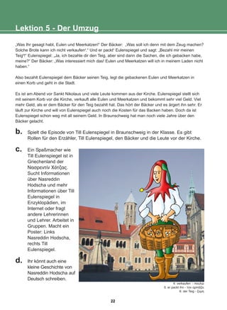 „Was Ihr gesagt habt, Eulen und Meerkatzen!“ Der Bäcker: „Was soll ich denn mit dem Zeug machen?
Solche Brote kann ich nicht verkaufen4
.“ Und er packt5
Eulenspiegel und sagt: „Bezahl mir meinen
Teig6
!“ Eulenspiegel: „Ja, ich bezahle dir den Teig, aber sind dann die Sachen, die ich gebacken habe,
meine?“ Der Bäcker: „Was interessiert mich das! Eulen und Meerkatzen will ich in meinem Laden nicht
haben.“
Also bezahlt Eulenspiegel dem Bäcker seinen Teig, legt die gebackenen Eulen und Meerkatzen in
einen Korb und geht in die Stadt.
Es ist am Abend vor Sankt Nikolaus und viele Leute kommen aus der Kirche. Eulenspiegel stellt sich
mit seinem Korb vor die Kirche, verkauft alle Eulen und Meerkatzen und bekommt sehr viel Geld. Viel
mehr Geld, als er dem Bäcker für den Teig bezahlt hat. Das hört der Bäcker und es ärgert ihn sehr. Er
läuft zur Kirche und will von Eulenspiegel auch noch die Kosten für das Backen haben. Doch da ist
Eulenspiegel schon weg mit all seinem Geld. In Braunschweig hat man noch viele Jahre über den
Bäcker gelacht.
b. Spielt die Episode von Till Eulenspiegel in Braunschweig in der Klasse. Es gibt
Rollen für den Erzähler, Till Eulenspiegel, den Bäcker und die Leute vor der Kirche.
c. Ein Spaßmacher wie
Till Eulenspiegel ist in
Griechenland der
Íáóñåíôßí ×üôæáò.
Sucht Informationen
über Nasreddin
Hodscha und mehr
Informationen über Till
Eulenspiegel in
Enzyklopädien, im
Internet oder fragt
andere Lehrerinnen
und Lehrer. Arbeitet in
Gruppen. Macht ein
Poster: Links
Nasreddin Hodscha,
rechts Till
Eulenspiegel.
d. Ihr könnt auch eine
kleine Geschichte von
Nasreddin Hodscha auf
Deutsch schreiben.
Lektion 5 - Der Umzug
4: verkaufen - ðïõëþ
5: er packt ihn - ôïí áñðÜæåé
6: der Teig - æýìç
22
22-0248-01
22-0248-01
 