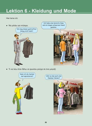 Lektion 6 - Kleidung und Mode
Hier lerne ich:
l Íá ìéëÜù ãéá íôýóéìï.
l Ôé íá ëÝù üôáí èÝëù íá øùíßóù ñïý÷á óå Ýíá ìáãáæß.
Ich habe eine karierte Hose
und ein langes schwarzes Hemd
gesehen.
Ich mag diesen gestreiften
Anzug nicht mehr!
Kann ich die Sachen
mal anprobieren? Gibt es das auch eine
Nummer kleiner?
26
22-0248-01
22-0248-01
 