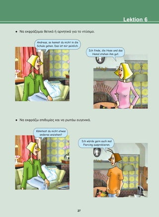 l Ná åêöñÜæïìáé èåôéêÜ Þ áñíçôéêÜ ãéá ôï íôýóéìï.
l Ná åêöñÜæù åðéèõìßåò êáé íá ñùôÜù åõãåíéêÜ.
Andreas, so kannst du nicht in die
Schule gehen. Das ist mir peinlich.
Konntest du nicht etwas
anderes anziehen?
Ich wurde gern auch mal
Piercing ausprobieren.
Ich finde, die Hose und das
Hemd stehen ihm gut.
Lektion 6
:
:
27
22-0248-01
22-0248-01
 