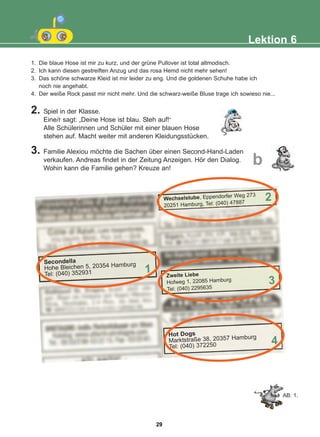 1. Die blaue Hose ist mir zu kurz, und der grüne Pullover ist total altmodisch.
2. Ich kann diesen gestreiften Anzug und das rosa Hemd nicht mehr sehen!
3. Das schöne schwarze Kleid ist mir leider zu eng. Und die goldenen Schuhe habe ich
noch nie angehabt.
4. Der weiße Rock passt mir nicht mehr. Und die schwarz-weiße Bluse trage ich sowieso nie...
2. Spiel in der Klasse.
Eine/r sagt: „Deine Hose ist blau. Steh auf!“
Alle Schülerinnen und Schüler mit einer blauen Hose
stehen auf. Macht weiter mit anderen Kleidungsstücken.
3. Familie Alexiou möchte die Sachen über einen Second-Hand-Laden
verkaufen. Andreas findet in der Zeitung Anzeigen. Hör den Dialog.
Wohin kann die Familie gehen? Kreuze an!
Lektion 6
b
AB: 1.
Secondella
Hohe Bleichen 5, 20354 Hamburg
Tel: (040) 352931 1
Wechselstube, Eppendorfer Weg 273
20251 Hamburg, Tel: (040) 47887
2
Zweite Liebe
Hofweg 1, 22085 Hamburg
Tel: (040) 2295635
3
Hot Dogs
Marktstraße 38, 20357 Hamburg
Tel: (040) 372250 4
29
22-0248-01
22-0248-01
 