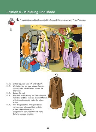 4. Frau Alexiou und Andreas sind im Second-Hand-Laden von Frau Petersen.
Lektion 6 - Kleidung und Mode
b
Fr. P.: Guten Tag, was kann ich für Sie tun?
Fr. A.: Wir haben hier ein paar schöne Sachen
und möchten sie verkaufen. Hätten Sie
Interesse?
Fr. P.: Zeigen Sie mal!
Fr. A.: Also, hier ist ein Anzug, ein Kleid, ein paar
Hemden. Und hier noch ein brauner Mantel
und eine grüne Jacke, na ja, Sie sehen
schon.
Fr. P.: Hm, den gestreiften Anzug würde ich
nehmen, das schwarze Kleid und die
schwarz-weiße Bluse auch.
Die goldenen Schuhe nehme ich nicht,
Schuhe verkaufe ich nicht.
30
22-0248-01
22-0248-01
 