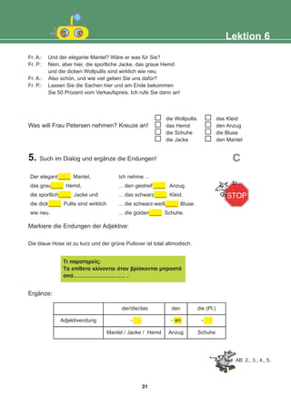 der/die/das den die (Pl.)
Adjektivendung
Mantel / Jacke / Hemd Anzug Schuhe
Was will Frau Petersen nehmen? Kreuze an!
5. Such im Dialog und ergänze die Endungen!
Markiere die Endungen der Adjektive:
Die blaue Hose ist zu kurz und der grüne Pullover ist total altmodisch.
Ergänze:
Lektion 6
Fr. A.: Und der elegante Mantel? Wäre er was für Sie?
Fr. P.: Nein, aber hier, die sportliche Jacke, das graue Hemd
und die dicken Wollpullis sind wirklich wie neu.
Fr. A.: Also schön, und wie viel geben Sie uns dafür?
Fr. P.: Lassen Sie die Sachen hier und am Ende bekommen
Sie 50 Prozent vom Verkaufspreis. Ich rufe Sie dann an!
die Wollpullis
das Hemd
die Schuhe
die Jacke
das Kleid
den Anzug
die Bluse
den Mantel
Der elegant ____ Mantel,
das grau____ Hemd,
die sportlich____ Jacke und
die dick____ Pullis sind wirklich
wie neu.
Ich nehme ...
... den gestreif ____ Anzug.
... das schwarz____ Kleid.
... die schwarz-weiß____ Bluse.
... die golden____ Schuhe.
c
Ôé ðáñáôçñåßò;
Ôá åðßèåôá êëßíïíôáé üôáí âñßóêïíôáé ìðñïóôÜ
áðü…………………………… .
-
en
-
-
AB: 2., 3., 4., 5.
31
22-0248-01
22-0248-01
 